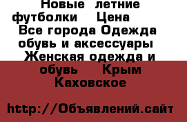 Новые, летние футболки  › Цена ­ 500 - Все города Одежда, обувь и аксессуары » Женская одежда и обувь   . Крым,Каховское